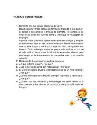 TRABAJO CON MI FAMILIA



  1. Comenta con tus padres el dilema de David
     David está muy triste porque su familia se trasladó a otro barrio y
     él perdió a sus amigos y amigas de siempre. No conoce a las
     niñas ni los niños del nuevos barrio y teme que no lo acepten en
     su grupo.
     Algunos niños y niñas le dijeron que serian sus amigos y amigas,
     si demostraba que no era un niño miedoso. David debe cumplir
     una prueba: trepar a un árbol y bajar un nido, sin quebrar sus
     huevos. David sabe que si acepta, puede salir lastimado, porque
     el nido está en la copa del árbol y él le teme a las alturas; pero
     piensa que es la única manera se comprobar que no es un niño
     cobarde.
  2. Después de discutir con tus padres, concluye:
  a. ¿A qué le teme David? ¿Por qué?
  b. ¿Los temores de David son razonables? ¿Por qué?
  c. Si David acepta la prueba, ¿demostrará que es un niño valiente?
     ¿Por qué?
  d. ¿Qué le aconsejarían a David? ¿cumplir la prueba o rechazarla?
     ¿Por qué?
  e. ¿Cuáles son las ventajas y desventajas de sentir temor a lo
     desconocido, a las alturas, al rechazo social y a sufrir lesiones
     físicas?
 