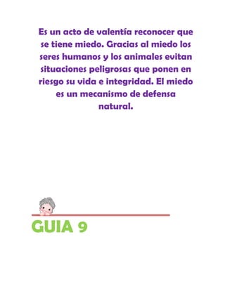 Es un acto de valentía reconocer que
 se tiene miedo. Gracias al miedo los
seres humanos y los animales evitan
situaciones peligrosas que ponen en
riesgo su vida e integridad. El miedo
     es un mecanismo de defensa
               natural.




GUIA 9
 