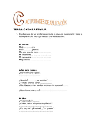 TRABAJO CON LA FAMILIA

 1. Con la ayuda de tus familiares completa el siguiente cuestionario y pega la
    fotocopia de una foto tuya en cada una de las edades.



    Al nacer:
    Medí…………..cm
    Pesé…………..gramos
    Mis ojos eran de color…………………
    Mi cabello era…………………………..
    Mi cuerpo era…………………………..
    Me parecía a …………………………..




    A los seis meses
    ¿Lloraba mucho o poco?
    ……………………………

    ¿Sonreía?............. ¿me sentaba?.........
    ¿Tomaba tetero o seno?......................
    ¿Recibía compotas, papillas o cremas de verduras?..........

    ¿Dormía mucho o poco?...................................................



    Al año:
    ¿Yo caminaba?.............
    ¿Cuáles fueron mis primeras palabras?
    …………………………………………….
    ¿Era esquivo? ¿Esquiva? ¿Con quienes?
    ………………………………………………
 