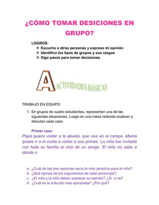 ¿CÓMO TOMAR DESICIONES EN
                            GRUPO?
       LOGROS:
          Escucho a otras personas y expreso mi opinión
          Identifico los tipos de grupos y sus rasgos
          Sigo pasos para tomar decisiones.




TRABAJO EN EQUIPO

  1. En grupos de cuatro estudiantes, representen una de las
     siguientes situaciones. Luego en una mesa redonda analicen y
     discutan cada caso.

       Primer caso
Papá quiere visitar a la abuela, que vive en el campo. Mamá
quiere ir a la costa a visitar a sus primas. La niña fue invitada
con toda su familia al club de un amigo. El niño no sabe a
dónde ir.


  a.   ¿Cuál de las tres opciones sería la más atractiva para el niño?
  b.   ¿Qué opinas de los argumentos de cada personaje?
  c.   ¿El niño y la niña deben expresar su opinión? ¿Sí o no?
  d.   ¿Cuál es la solución más apropiada? ¿Por qué?
 