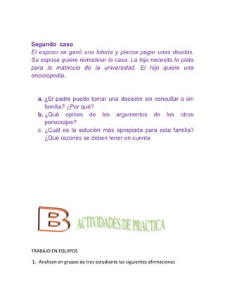 Segundo caso
El esposo se ganó una lotería y piensa pagar unas deudas.
Su esposa quiere remodelar la casa. La hija necesita la plata
para la matricula de la universidad. El hijo quiere una
enciclopedia.


  a. ¿El padre puede tomar una decisión sin consultar a sin
     familia? ¿Por qué?
  b. ¿Qué opinas de los argumentos de los otros
     personajes?
  c. ¿Cuál es la solución más apropiada para esta familia?
     ¿Qué razones se deben tener en cuenta




TRABAJO EN EQUIPOS

1. Analicen en grupos de tres estudiante las siguientes afirmaciones
 