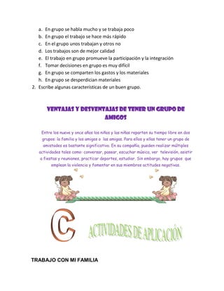 a. En grupo se habla mucho y se trabaja poco
   b. En grupo el trabajo se hace más rápido
   c. En el grupo unos trabajan y otros no
   d. Los trabajos son de mejor calidad
   e. El trabajo en grupo promueve la participación y la integración
   f. Tomar decisiones en grupo es muy difícil
   g. En grupo se comparten los gastos y los materiales
   h. En grupo se desperdician materiales
2. Escribe algunas características de un buen grupo.



       VENTAJAS Y DESVENTAJAS DE TENER UN GRUPO DE
                         AMIGOS

    Entre los nueve y once años los niños y las niñas reparten su tiempo libre en dos
    grupos: la familia y los amigos o las amigas. Para ellos y ellas tener un grupo de
     amistades es bastante significativo. En su compañía, pueden realizar múltiples
   actividades tales como: conversar, pasear, escuchar música, ver televisión, asistir
   a fiestas y reuniones, practicar deportes, estudiar. Sin embargo, hay grupos que
         emplean la violencia y fomentar en sus miembros actitudes negativas.




TRABAJO CON MI FAMILIA
 