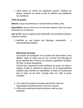 1. ¿Qué tienen en común los siguientes grupos? Clasifica los
     grupos, teniendo en cuenta el tipo de relación que establecen
     sus miembros.

Tipos de grupos

Natural: al que se pertenece sin consentimiento (familia, país).

Espontáneo: que se forma sin una intención expresa. Dura muy poco
(personas en un asensor).

Con un fin: que se organiza para desarrollar una actividad (empresa,
conjunto musical).

  2. Identifica en qué grupos hay liderazgo, cooperación            y
     responsabilidad solidaria.




     Relaciones de grupo
     Los grupos que persiguen un fin pueden ser más fuertes o más
     débiles, según el motor que los une. Cuando hay liderazgo el
     grupo depende de un líder por su carisma, capacidad y simpatía.
     Sin líder, el grupo desaparece.
     Cuando hay cooperación todos participan por igual, con ideas y
     trabajo. Si falta un miembro lo suple otro. En la responsabilidad
     solidaria cada miembro es insustituible, su labor es fundamental
     para el logro de los fines. Cuando falla uno, falla el grupo
     completo.


  3. ¿En cuál de los grupos se pueden aprovechar mejor las
     capacidades de cada persona?. Da cinco razones.
  4. Utiliza esta receta para tomar decisiones cada vez que
     necesites.
 