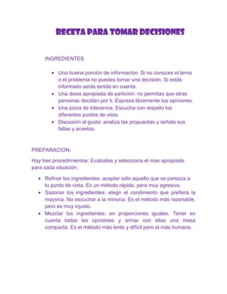 RECETA PARA TOMAR DECISIONES


     INGREDIENTES

           Una buena porción de información. Si no conoces el tema
           o el problema no puedes tomar una decisión. Si estás
           informado serás tenido en cuenta.
           Una dosis apropiada de partición: no permitas que otras
           personas decidan por ti. Expresa libremente tus opiniones.
           Una pizca de tolerancia. Escucha con respeto los
           diferentes puntos de vista.
           Discusión al gusto: analiza las propuestas y señala sus
           fallas y aciertos.



PREPARACION.

Hay tres procedimientos: Evalúalos y selecciona el mas apropiado
para cada situación.

     Refinar los ingredientes: aceptar sólo aquello que se parezca a
     tu punto de vista. Es un método rápido, pero muy agresivo.
     Sazonar los ingredientes: elegir el condimento que prefiera la
     mayoría. No escuchar a la minoría. Es el método más razonable,
     pero es muy injusto.
     Mezclar los ingredientes: en proporciones iguales. Tener en
     cuenta todas las opiniones y armar con ellas una masa
     compacta. Es el método más lento y difícil pero el más humano.
 