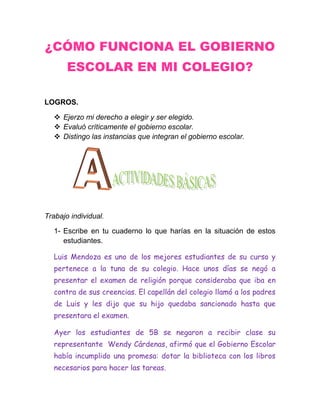 ¿CÓMO FUNCIONA EL GOBIERNO
       ESCOLAR EN MI COLEGIO?

LOGROS.

    Ejerzo mi derecho a elegir y ser elegido.
    Evaluó críticamente el gobierno escolar.
    Distingo las instancias que integran el gobierno escolar.




Trabajo individual.

   1- Escribe en tu cuaderno lo que harías en la situación de estos
      estudiantes.

   Luis Mendoza es uno de los mejores estudiantes de su curso y
   pertenece a la tuna de su colegio. Hace unos días se negó a
   presentar el examen de religión porque consideraba que iba en
   contra de sus creencias. El capellán del colegio llamó a los padres
   de Luis y les dijo que su hijo quedaba sancionado hasta que
   presentara el examen.

   Ayer los estudiantes de 5B se negaron a recibir clase su
   representante Wendy Cárdenas, afirmó que el Gobierno Escolar
   había incumplido una promesa: dotar la biblioteca con los libros
   necesarios para hacer las tareas.
 