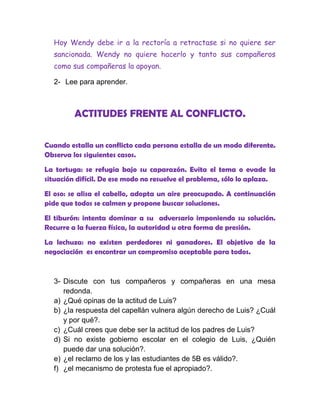 Hoy Wendy debe ir a la rectoría a retractase si no quiere ser
  sancionada. Wendy no quiere hacerlo y tanto sus compañeros
  como sus compañeras la apoyan.

  2- Lee para aprender.



         ACTITUDES FRENTE AL CONFLICTO.

Cuando estalla un conflicto cada persona estalla de un modo diferente.
Observa los siguientes casos.
La tortuga: se refugia bajo su caparazón. Evita el tema o evade la
situación difícil. De ese modo no resuelve el problema, sólo lo aplaza.

El oso: se alisa el cabello, adopta un aire preocupado. A continuación
pide que todos se calmen y propone buscar soluciones.

El tiburón: intenta dominar a su adversario imponiendo su solución.
Recurre a la fuerza física, la autoridad u otra forma de presión.

La lechuza: no existen perdedores ni ganadores. El objetivo de la
negociación es encontrar un compromiso aceptable para todos.



  3- Discute con tus compañeros y compañeras en una mesa
     redonda.
  a) ¿Qué opinas de la actitud de Luis?
  b) ¿la respuesta del capellán vulnera algún derecho de Luis? ¿Cuál
     y por qué?.
  c) ¿Cuál crees que debe ser la actitud de los padres de Luis?
  d) Si no existe gobierno escolar en el colegio de Luis, ¿Quién
     puede dar una solución?.
  e) ¿el reclamo de los y las estudiantes de 5B es válido?.
  f) ¿el mecanismo de protesta fue el apropiado?.
 
