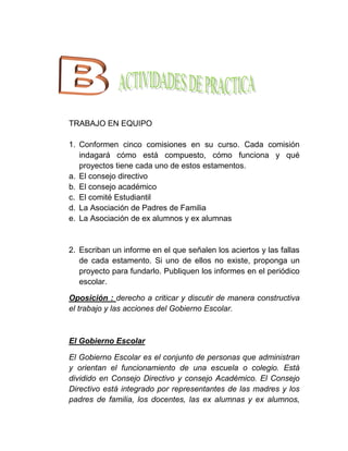 TRABAJO EN EQUIPO

1. Conformen cinco comisiones en su curso. Cada comisión
   indagará cómo está compuesto, cómo funciona y qué
   proyectos tiene cada uno de estos estamentos.
a. El consejo directivo
b. El consejo académico
c. El comité Estudiantil
d. La Asociación de Padres de Familia
e. La Asociación de ex alumnos y ex alumnas


2. Escriban un informe en el que señalen los aciertos y las fallas
   de cada estamento. Si uno de ellos no existe, proponga un
   proyecto para fundarlo. Publiquen los informes en el periódico
   escolar.

Oposición : derecho a criticar y discutir de manera constructiva
el trabajo y las acciones del Gobierno Escolar.



El Gobierno Escolar

El Gobierno Escolar es el conjunto de personas que administran
y orientan el funcionamiento de una escuela o colegio. Está
dividido en Consejo Directivo y consejo Académico. El Consejo
Directivo está integrado por representantes de las madres y los
padres de familia, los docentes, las ex alumnas y ex alumnos,
 