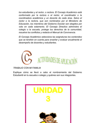 los estudiantes y el rector, o rectora. El Consejo Académico está
     conformado por la rectora o el rector, el coordinador o la
     coordinadora académica y un docente de cada área. Salvo el
     rector o la rectora, que son nombrados por el Ministerio de
     Educación, los miembros del Gobierno Escolar son elegidos por
     voto en cada estamento. El Consejo Directivo administra el
     colegio o la escuela, protege los derechos de la comunidad,
     resuelve los conflictos y redacta el Manual de Convivencia.

     El Consejo Académico selecciona las asignaturas los contenidos
     que se tendrán en cuenta para enseñar y evaluar anualmente el
     desempeño de docentes y estudiantes.




TRABAJO CON MI FAMILIA

Explique cómo se llevó a cabo el nombramiento del Gobierno
Estudiantil en tu escuela o colegio y quiénes son sus integrantes.




                   UNIDAD
                     23
 