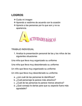 LOGROS:
   Cuido mi imagen
   Aprendo a vestirme de acuerdo con la ocasión
   Aprecio a las personas por lo que son y no su
    apariencia.




TRABAJO INDIVIDUAL
  1. Analiza la presentación personal de las y los niños de las
     siguientes situaciones
Una niña que lleva muy organizado su uniforme
Una niña que lleva muy desordenado su uniforme
Un niño que lleva muy organizado su uniforme
Un niño que lleva muy desordenado su uniforme.
  a. ¿con cuál de las personas te identificas?
  b. ¿Cuál personaje te parece más atractivo?
  c. ¿Cuál de las personas te parece menos atractiva?
  d. ¿Qué consejo le darías para que su aspecto fuera más
     agradable?
 
