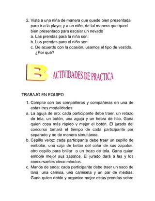 2. Viste a una niña de manera que quede bien presentada
    para ir a la playa; y a un niño, de tal manera que qued
    bien presentado para escalar un nevado
    a. Las prendas para la niña son:
    b. Las prendas para el niño son:
    c. De acuerdo con la ocasión, usamos el tipo de vestido.
       ¿Por qué?




TRABAJO EN EQUIPO
 1. Compite con tus compañeros y compañeras en una de
    estas tres modalidades:
 a. La aguja de oro: cada participante debe traer, un retazo
    de tela, un botón, una aguja y un hebra de hilo. Gana
    quien cosa más rápido y mejor el botón. El jurado del
    concurso tomará el tiempo de cada participante por
    separado y no de manera simultánea.
 b. Cepillo veloz: cada participante debe traer un cepillo de
    embolar, una caja de betún del color de sus zapatos,
    otro cepillo para brillar o un trozo de tela. Gana quien
    embole mejor sus zapatos. El jurado dará a las y los
    concursantes cinco minutos.
 c. Manos de seda: cada participante debe traer un saco de
    lana, una camisa, una camiseta y un par de medias.
    Gana quien doble y organice mejor estas prendas sobre
 