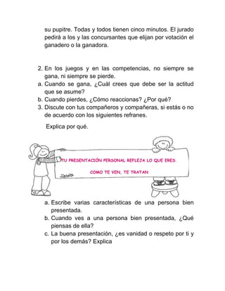 su pupitre. Todas y todos tienen cinco minutos. El jurado
  pedirá a los y las concursantes que elijan por votación el
  ganadero o la ganadora.


2. En los juegos y en las competencias, no siempre se
   gana, ni siempre se pierde.
a. Cuando se gana, ¿Cuál crees que debe ser la actitud
   que se asume?
b. Cuando pierdes, ¿Cómo reaccionas? ¿Por qué?
3. Discute con tus compañeros y compañeras, si estás o no
   de acuerdo con los siguientes refranes.
  Explica por qué.




        TU PRESENTACIÓN PERSONAL REFLEJA LO QUE ERES.

                     COMO TE VEN, TE TRATAN




  a. Escribe varias características de una persona bien
     presentada.
  b. Cuando ves a una persona bien presentada, ¿Qué
     piensas de ella?
  c. La buena presentación, ¿es vanidad o respeto por ti y
     por los demás? Explica
 