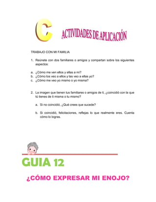 TRABAJO CON MI FAMILIA

 1. Reúnete con dos familiares o amigos y compartan sobre los siguientes
    aspectos:

 a. ¿Cómo me ven ellos y ellas a mi?
 b. ¿Cómo los veo a ellos y las veo a ellas yo?
 c. ¿Cómo me veo yo mismo o yo misma?


 2. La imagen que tienen tus familiares o amigos de ti, ¿coincidió con la que
    tú tienes de ti misma o tu mismo?

    a. Si no coincidió, ¿Qué crees que sucede?

    b. Si coincidió, felicitaciones, reflejas lo que realmente eres. Cuenta
       cómo lo logras.




GUIA 12
¿CÓMO EXPRESAR MI ENOJO?
 