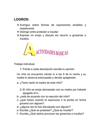 LOGROS:
   Averiguo sobre formas de expresiones amables y
    respetuosas.
   Distingo entre protestar e insultar
   Expreso mi enojo y discuto sin recurrir a groserías e
    insultos.




Trabajo individual.
     1- Frente a cada descripción escribe tu opinión:
  Un niño se encuentra viendo tv a las 9 de la noche y su
  madre lo observa preocupada y decide apagárselo.
  a- ¿Tiene razón la madre de este niño?

     2- El niño se enoja demasiado con su madre por haberle
        apagado el tv.
  b- ¿está de acuerdo con la reacción del niño?
  c- ¿qué haces cuando te equivocas o te portas en forma
     grosera con alguien?
  d- ¿alguna vez te has disculpado con alguien?
  e- Escribe ¿Qué es protestar? ¿Qué es insultar?
  f- Escribe ¿Qué daños provocan las groserías e insultos?
 
