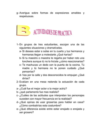 g- Averigua sobre formas de expresiones amables y
   respetuosas.




1- En grupos de tres estudiantes, escojan una de las
   siguientes situaciones y dramatícelas.
   a- Si deseas estar a solas en tu cuarto y tus hermanos y
      hermanas llegan a molestarte ¿Qué harías?
   b- Si tu maestro o maestra te regaña por haber roto una
      lonchera aunque tú no lo hiciste ¿cómo reaccionarias?
   c- Te machucas un dedo con la puerta de la cocina. Tú
      madre y tú hermana no te ponen cuidado ¿Qué
      pensarías?
   d- Vas por la calle y dos desconocidos te empujan ¿Qué
      dirías?
2- Evalúen en una mesa redonda la actuación de cada
   grupo.
a- ¿Cuál fue el mejor actor o la mejor actriz?
b- ¿qué parlamento fue mas realista?
c- ¿Cuáles de las actitudes que interpretan los personajes
   suceden con mayor frecuencia en la realidad?
d- ¿Qué opinas de usar groserías para hablar en casa?
   ¿Cómo combatirías esta costumbre?
e- ¿Qué diferencia existe entre estar enojado o enojada y
   ser grosero?
 
