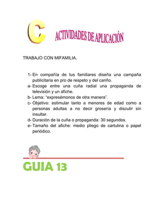 TRABAJO CON MIFAMILIA.


 1- En compañía de tus familiares diseña una campaña
    publicitaria en pro de respeto y del cariño.
 a- Escoge entre una cuña radial una propaganda de
    televisión y un afiche.
 b- Lema: “expresémonos de otra manera”.
 c- Objetivo: estimular tanto a menores de edad como a
    personas adultas a no decir grosería y discutir sin
    insultar.
 d- Duración de la cuña o propaganda: 30 segundos.
 e- Tamaño del afiche: medio pliego de cartulina o papel
    periódico.




GUIA 13
 