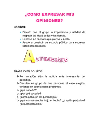 ¿COMO EXPRESAR MIS
                 OPINIONES?
LOGROS:
    Discuto con el grupo la importancia y utilidad de
     respetar las ideas de los y las demás.
    Expreso sin miedo lo que pienso y siento.
    Ayudo a construir un espacio público para expresar
     libremente las ideas.




TRABAJO EN EQUIPOS.
 1- Por votación elija la noticia más interesante del
    periódico.
 2- Discutan en grupo de tres personas el caso elegido,
    teniendo en cuenta estas preguntas.
 a- ¿qué sucedió?
 b- ¿por qué sucedió?
 c- ¿cómo actuaron los personajes?
 d- ¿qué consecuencias trajo el hecho? ¿a quién perjudico?
    ¿a quién perjudico?
 