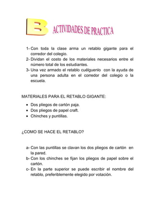 1- Con toda la clase arma un retablo gigante para el
    corredor del colegio.
 2- Dividan el costo de los materiales necesarios entre el
    número total de los estudiantes.
 3- Una vez armado el retablo cuélguenlo con la ayuda de
    una persona adulta en el corredor del colegio o la
    escuela.


MATERIALES PARA EL RETABLO GIGANTE:

   Dos pliegos de cartón paja.
   Dos pliegos de papel craft.
   Chinches y puntillas.


¿COMO SE HACE EL RETABLO?


 a- Con las puntillas se clavan los dos pliegos de cartón en
    la pared.
 b- Con los chinches se fijan los pliegos de papel sobre el
    cartón.
 c- En la parte superior se puede escribir el nombre del
    retablo, preferiblemente elegido por votación.
 