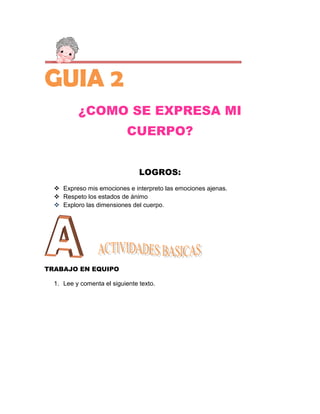 GUIA 2
          ¿COMO SE EXPRESA MI
                           CUERPO?


                                LOGROS:
   Expreso mis emociones e interpreto las emociones ajenas.
   Respeto los estados de ánimo
   Exploro las dimensiones del cuerpo.




TRABAJO EN EQUIPO

  1. Lee y comenta el siguiente texto.
 