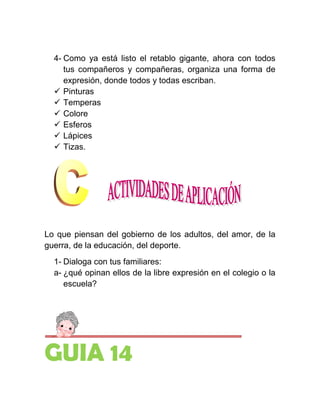4- Como ya está listo el retablo gigante, ahora con todos
     tus compañeros y compañeras, organiza una forma de
     expresión, donde todos y todas escriban.
   Pinturas
   Temperas
   Colore
   Esferos
   Lápices
   Tizas.




Lo que piensan del gobierno de los adultos, del amor, de la
guerra, de la educación, del deporte.
  1- Dialoga con tus familiares:
  a- ¿qué opinan ellos de la libre expresión en el colegio o la
     escuela?




GUIA 14
 