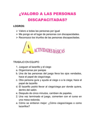¿VALORO A LAS PERSONAS
            DISCAPACITADAS?
LOGROS:
  Valoro a todas las personas por igual
  Me pongo en el lugar de personas con discapacidades.
  Reconozco los triunfos de las personas discapacitadas.




TRABAJO EN EQUIPO
 1. Jueguen al lazarillo y el ciego
 a. Organícense por parejas
 b. Una de las personas del juego lleva los ojos vendados,
    hace el papel de ciego/ciega.
 c. Otra persona guía y ayuda al ciego o a la ciega; hace el
    papel de lazarillo
 d. El lazarillo podrá llevar al ciego/ciega por donde quiera,
    dentro del salón.
 e. Después de cinco minutos, cambien de papeles.
 2. Una vez terminado el juego, comenten con el curso en
    una mesa redonda.
 a. Cómo se sintieron mejor: ¿Cómo ciegos/ciegas o como
    lazarillos?
 