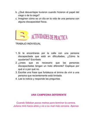 b. ¿Qué desventajas tuvieron cuando hicieron el papel del
    ciego o de la ciega?
 c. Imaginen cómo es un día en la vida de una persona con
    alguna discapacidad física.




 TRABAJO INDIVIDUAL


 1. Si te encontraras por la calle con una persona
    discapacitada que está en dificultades, ¿Cómo la
    ayudarías? Escríbelo
 2. ¿crees que es necesario que las personas
    discapacitadas tengan un trato diferente? Explique por
    qué sí o por qué no.
 3. Escribe una frase que fortalezca el ánimo de vivir a una
    persona que recientemente está limitada.
 4. Lee la noticia y responde las preguntas




                UNA CAMPEONA DEFERENTE


   Cuando faltaban pocos metros para terminar la carrera,
Juliana miró hacia atrás y vio a su rival más cercana. Apenas
 
