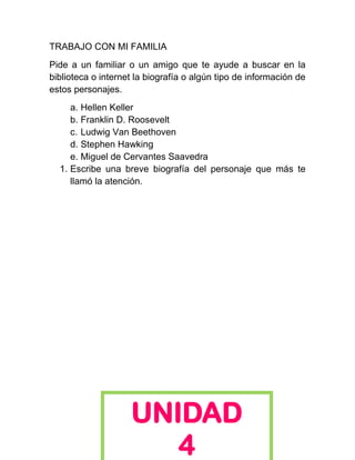 TRABAJO CON MI FAMILIA
Pide a un familiar o un amigo que te ayude a buscar en la
biblioteca o internet la biografía o algún tipo de información de
estos personajes.
     a. Hellen Keller
     b. Franklin D. Roosevelt
     c. Ludwig Van Beethoven
     d. Stephen Hawking
     e. Miguel de Cervantes Saavedra
  1. Escribe una breve biografía del personaje que más te
     llamó la atención.




                    UNIDAD
                       4
 