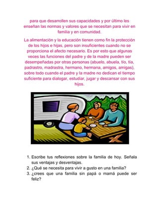 para que desarrollen sus capacidades y por último les
enseñan las normas y valores que se necesitan para vivir en
                 familia y en comunidad.
La alimentación y la educación tienen como fin la protección
  de los hijos e hijas, pero son insuficientes cuando no se
 proporciona el afecto necesario. Es por esto que algunas
  veces las funciones del padre y de la madre pueden ser
desempeñadas por otras personas (abuelo, abuela, tío, tía,
padrastro, madrastra, hermano, hermana, amigos, amigas),
sobre todo cuando el padre y la madre no dedican el tiempo
suficiente para dialogar, estudiar, jugar y descansar con sus
                             hijos.




 1. Escribe tus reflexiones sobre la familia de hoy. Señala
    sus ventajas y desventajas.
 2. ¿Qué se necesita para vivir a gusto en una familia?
 3. ¿crees que una familia sin papá o mamá puede ser
    feliz?
 
