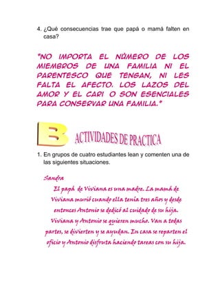 4. ¿Qué consecuencias trae que papá o mamá falten en
   casa?


“No     importa         el    número          de       los
miembros           de     una      familia        ni      el
parentesco            que       tengan,        ni      les
falta      el    afecto.        Los     lazos          del
amor y el cariño son esenciales
para conservar una familia.”




1. En grupos de cuatro estudiantes lean y comenten una de
   las siguientes situaciones.

  Sandra
      El papá de Viviana es una madre. La mamá de
     Viviana murió cuando ella tenía tres años y desde
      entonces Antonio se dedicó al cuidado de su hija.
     Viviana y Antonio se quieren mucho. Van a todas
   partes, se divierten y se ayudan. En casa se reparten el
   oficio y Antonio disfruta haciendo tareas con su hija.
 