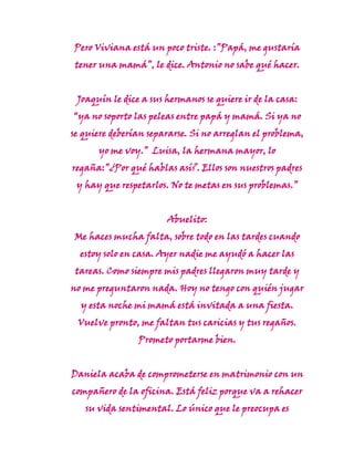 Pero Viviana está un poco triste. :”Papá, me gustaría
 tener una mamá”, le dice. Antonio no sabe qué hacer.


 Joaquín le dice a sus hermanos se quiere ir de la casa:
“ya no soporto las peleas entre papá y mamá. Si ya no
se quiere deberían separarse. Si no arreglan el problema,
      yo me voy.” Luisa, la hermana mayor, lo
regaña:”¿Por qué hablas así?. Ellos son nuestros padres
 y hay que respetarlos. No te metas en sus problemas.”


                       Abuelito:
Me haces mucha falta, sobre todo en las tardes cuando
  estoy solo en casa. Ayer nadie me ayudó a hacer las
 tareas. Como siempre mis padres llegaron muy tarde y
no me preguntaron nada. Hoy no tengo con quién jugar
  y esta noche mi mamá está invitada a una fiesta.
 Vuelve pronto, me faltan tus caricias y tus regaños.
                Prometo portarme bien.


Daniela acaba de comprometerse en matrimonio con un
compañero de la oficina. Está feliz porque va a rehacer
   su vida sentimental. Lo único que le preocupa es
 