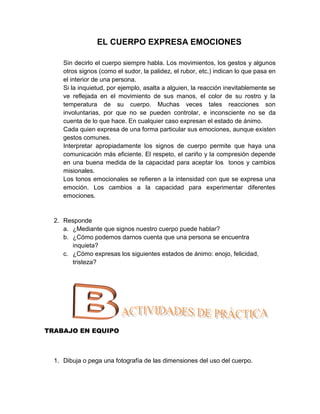 EL CUERPO EXPRESA EMOCIONES

     Sin decirlo el cuerpo siempre habla. Los movimientos, los gestos y algunos
     otros signos (como el sudor, la palidez, el rubor, etc.) indican lo que pasa en
     el interior de una persona.
     Si la inquietud, por ejemplo, asalta a alguien, la reacción inevitablemente se
     ve reflejada en el movimiento de sus manos, el color de su rostro y la
     temperatura de su cuerpo. Muchas veces tales reacciones son
     involuntarias, por que no se pueden controlar, e inconsciente no se da
     cuenta de lo que hace. En cualquier caso expresan el estado de ánimo.
     Cada quien expresa de una forma particular sus emociones, aunque existen
     gestos comunes.
     Interpretar apropiadamente los signos de cuerpo permite que haya una
     comunicación más eficiente. El respeto, el cariño y la compresión depende
     en una buena medida de la capacidad para aceptar los tonos y cambios
     misionales.
     Los tonos emocionales se refieren a la intensidad con que se expresa una
     emoción. Los cambios a la capacidad para experimentar diferentes
     emociones.


  2. Responde
     a. ¿Mediante que signos nuestro cuerpo puede hablar?
     b. ¿Cómo podemos darnos cuenta que una persona se encuentra
        inquieta?
     c. ¿Cómo expresas los siguientes estados de ánimo: enojo, felicidad,
        tristeza?




TRABAJO EN EQUIPO



  1. Dibuja o pega una fotografía de las dimensiones del uso del cuerpo.
 