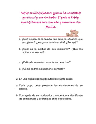 Rodrigo, su hijo de diez años, quien le ha manifestado
     que ella salga con otro hombre. El padre de Rodrigo
    separó de Daniela hace cinco años y ahora tiene otra
                          familia.



  a. ¿Qué opinan de la familia que sufre la situación que
     escogieron? ¿les gustaría vivir en ella? ¿Por qué?

  b. ¿Cuál es la actitud de sus miembros? ¿Qué los
     motiva a actuar así?


  c. ¿Estás de acuerdo con su forma de actuar?

  d. ¿Cómo podrán solucionar el conflicto?


2. En una mesa redonda discutan los cuatro casos.

a. Cada grupo debe presentar las conclusiones de su
   análisis.

b. Con ayuda de un moderador o moderadora identifiquen
   las semejanzas y diferencias entre otros casos.
 