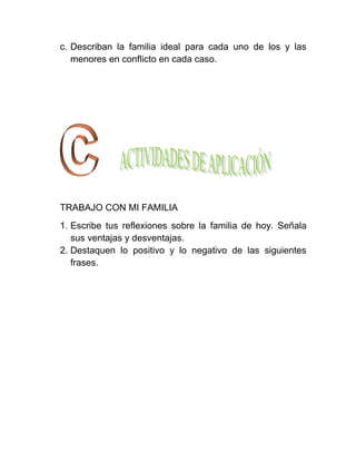 c. Describan la familia ideal para cada uno de los y las
   menores en conflicto en cada caso.




TRABAJO CON MI FAMILIA
1. Escribe tus reflexiones sobre la familia de hoy. Señala
   sus ventajas y desventajas.
2. Destaquen lo positivo y lo negativo de las siguientes
   frases.
 
