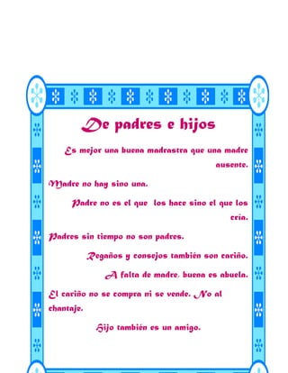 De padres e hijos
    Es mejor una buena madrastra que una madre
                                          ausente.

Madre no hay sino una.

      Padre no es el que los hace sino el que los
                                             cría.

Padres sin tiempo no son padres.

            Regaños y consejos también son cariño.

                A falta de madre, buena es abuela.

El cariño no se compra ni se vende. No al
chantaje.

              Hijo también es un amigo.
 
