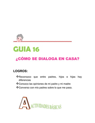 GUIA 16
 ¿CÓMO SE DIALOGA EN CASA?


LOGROS:
 Reconozco      que entre padres, hijos e hijas hay
   diferencias
 Conozco las opiniones de mi padre y mi madre
 Converso con mis padres sobre lo que me pasa.
 