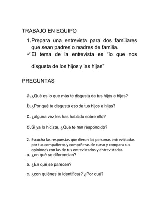 TRABAJO EN EQUIPO
 1. Prepara una entrevista para dos familiares
    que sean padres o madres de familia.
  El tema de la entrevista es “lo que nos

   disgusta de los hijos y las hijas”

PREGUNTAS

 a. ¿Qué es lo que más te disgusta de tus hijos e hijas?

 b. ¿Por qué te disgusta eso de tus hijos e hijas?

 c. ¿alguna vez les has hablado sobre ello?

 d. Si ya lo hiciste, ¿Qué te han respondido?

 2. Escucha las respuestas que dieron las personas entrevistadas
    por tus compañeros y compañeras de curso y compara sus
    opiniones con las de tus entrevistados y entrevistadas.
 a. ¿en qué se diferencian?

 b. ¿En qué se parecen?

 c. ¿con quiénes te identificas? ¿Por qué?
 