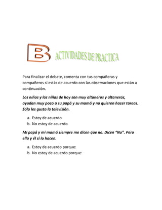 Para finalizar el debate, comenta con tus compañeras y
compañeros si estás de acuerdo con las observaciones que están a
continuación.

Los niños y las niñas de hoy son muy altaneros y altaneras,
ayudan muy poco a su papá y su mamá y no quieren hacer tareas.
Sólo les gusta la televisión.

  a. Estoy de acuerdo
  b. No estoy de acuerdo

Mi papá y mi mamá siempre me dicen que no. Dicen “No”. Pero
ella y él sí lo hacen.

  a. Estoy de acuerdo porque:
  b. No estoy de acuerdo porque:
 