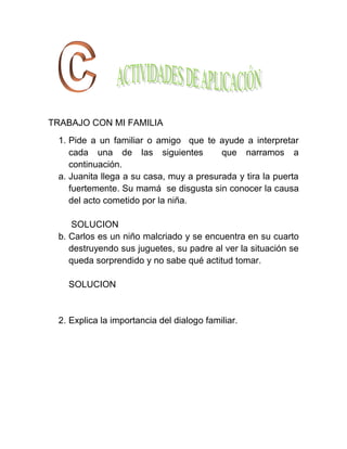 TRABAJO CON MI FAMILIA
 1. Pide a un familiar o amigo que te ayude a interpretar
    cada una de las siguientes           que narramos a
    continuación.
 a. Juanita llega a su casa, muy a presurada y tira la puerta
    fuertemente. Su mamá se disgusta sin conocer la causa
    del acto cometido por la niña.

     SOLUCION
 b. Carlos es un niño malcriado y se encuentra en su cuarto
    destruyendo sus juguetes, su padre al ver la situación se
    queda sorprendido y no sabe qué actitud tomar.

   SOLUCION


 2. Explica la importancia del dialogo familiar.
 