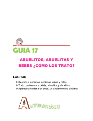 GUIA 17
    ABUELITOS, ABUELITAS Y
   BEBES ¿CÓMO LOS TRATO?


LOGROS
  Respeto a ancianos, ancianas, niños y niñas.
  Trato con ternura a bebés, abuelitos y abuelitas
  Aprendo a cuidar a un bebé, un anciano o una anciana.
 
