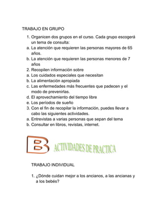 TRABAJO EN GRUPO
 1. Organicen dos grupos en el curso. Cada grupo escogerá
    un tema de consulta:
 a. La atención que requieren las personas mayores de 65
    años.
 b. La atención que requieren las personas menores de 7
    años
 2. Recopilen información sobre
 a. Los cuidados especiales que necesitan
 b. La alimentación apropiada
 c. Las enfermedades más frecuentes que padecen y el
    modo de prevenirlas.
 d. El aprovechamiento del tiempo libre
 e. Los períodos de sueño
 3. Con el fin de recopilar la información, puedes llevar a
    cabo las siguientes actividades.
 a. Entrevistas a varias personas que sepan del tema
 b. Consultar en libros, revistas, internet.




   TRABAJO INDIVIDUAL

   1. ¿Dónde cuidan mejor a los ancianos, a las ancianas y
      a los bebés?
 