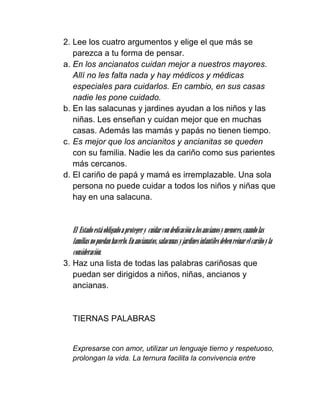 2. Lee los cuatro argumentos y elige el que más se
   parezca a tu forma de pensar.
a. En los ancianatos cuidan mejor a nuestros mayores.
   Allí no les falta nada y hay médicos y médicas
   especiales para cuidarlos. En cambio, en sus casas
   nadie les pone cuidado.
b. En las salacunas y jardines ayudan a los niños y las
   niñas. Les enseñan y cuidan mejor que en muchas
   casas. Además las mamás y papás no tienen tiempo.
c. Es mejor que los ancianitos y ancianitas se queden
   con su familia. Nadie les da cariño como sus parientes
   más cercanos.
d. El cariño de papá y mamá es irremplazable. Una sola
   persona no puede cuidar a todos los niños y niñas que
   hay en una salacuna.


  El Estado está obligado a proteger y cuidar con dedicación a los ancianos y menores, cuando las
  familias no puedan hacerlo. En ancianatos, salacunas y jardines infantiles deben reinar el cariño y la
  consideración.
3. Haz una lista de todas las palabras cariñosas que
   puedan ser dirigidos a niños, niñas, ancianos y
   ancianas.


  TIERNAS PALABRAS


  Expresarse con amor, utilizar un lenguaje tierno y respetuoso,
  prolongan la vida. La ternura facilita la convivencia entre
 