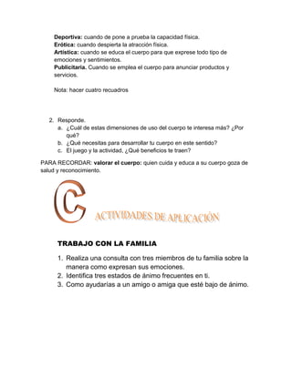 Deportiva: cuando de pone a prueba la capacidad física.
    Erótica: cuando despierta la atracción física.
    Artística: cuando se educa el cuerpo para que exprese todo tipo de
    emociones y sentimientos.
    Publicitaria. Cuando se emplea el cuerpo para anunciar productos y
    servicios.

    Nota: hacer cuatro recuadros




   2. Responde.
      a. ¿Cuál de estas dimensiones de uso del cuerpo te interesa más? ¿Por
         qué?
      b. ¿Qué necesitas para desarrollar tu cuerpo en este sentido?
      c. El juego y la actividad, ¿Qué beneficios te traen?

PARA RECORDAR: valorar el cuerpo: quien cuida y educa a su cuerpo goza de
salud y reconocimiento.




      TRABAJO CON LA FAMILIA

      1. Realiza una consulta con tres miembros de tu familia sobre la
         manera como expresan sus emociones.
      2. Identifica tres estados de ánimo frecuentes en ti.
      3. Como ayudarías a un amigo o amiga que esté bajo de ánimo.
 