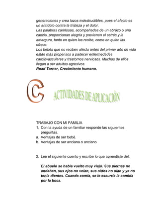 generaciones y crea lazos indestructibles, pues el afecto es
un antídoto contra la tristeza y el dolor.
Las palabras cariñosas, acompañadas de un abrazo o una
caricia, proporcionan alegría y previenen el estrés y la
amargura, tanto en quien las recibe, como en quien las
ofrece.
Los bebés que no reciben afecto antes del primer año de vida
están más propensos a padecer enfermedades
cardiovasculares y trastornos nerviosos. Muchos de ellos
llegan a ser adultos agresivos.
Road Torner, Crecimiento humano.




TRABAJO CON MI FAMILIA
1. Con la ayuda de un familiar responde las siguientes
   preguntas.
a. Ventajas de ser bebé.
b. Ventajas de ser anciana o anciano


2. Lee el siguiente cuento y escribe lo que aprendiste del.

  El abuelo se había vuelto muy viejo. Sus piernas no
  andaban, sus ojos no veían, sus oídos no oían y ya no
  tenía dientes. Cuando comía, se le escurría la comida
  por la boca.
 