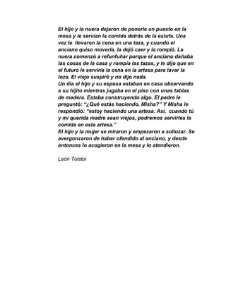 El hijo y la nuera dejaron de ponerle un puesto en la
mesa y le servían la comida detrás de la estufa. Una
vez le llevaron la cena en una taza, y cuando el
anciano quiso moverla, la dejó caer y la rompió. La
nuera comenzó a refunfuñar porque el anciano dañaba
las cosas de la casa y rompía las tazas, y le dijo que en
el futuro le serviría la cena en la artesa para lavar la
loza. El viejo suspiró y no dijo nada.
Un día el hijo y su esposa estaban en casa observando
a su hijito mientras jugaba en el piso con unas tablas
de madera. Estaba construyendo algo. El padre le
preguntó: “¿Qué estás haciendo, Misha?” Y Misha le
respondió: “estoy haciendo una artesa. Así, cuando tú
y mi querida madre sean viejos, podremos servirles la
comida en esta artesa.”
El hijo y la mujer se miraron y empezaron a sollozar. Se
avergonzaron de haber ofendido al anciano, y desde
entonces lo acogieron en la mesa y lo atendieron.

León Tolstoi
 
