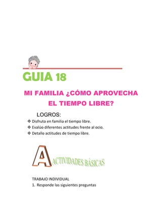 GUIA 18
MI FAMILIA ¿CÓMO APROVECHA
            EL TIEMPO LIBRE?
     LOGROS:
 Disfruto en familia el tiempo libre.
 Evalúo diferentes actitudes frente al ocio.
 Detallo actitudes de tiempo libre.




  TRABAJO INDIVIDUAL
  1. Responde las siguientes preguntas
 