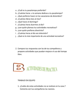 a.   ¿Cuál es tu pasatiempo preferido?
b.   ¿Cuántas horas a la semana dedicas a tu pasatiempo?
c.   ¿Qué prefieres hacer en las vacaciones de diciembre?
d.   ¿Cuántos libros lees al mes?
e.   ¿Qué haces el domingo?
f.   ¿Cuántas horas duermes al día?
g.   ¿con quién planeas tus actividades recreativas?
h.   ¿con quién prefieres divertirte?
i.   ¿Cuántas horas al día ves televisión?
j.   ¿Qué es lo más importante de una actividad recreativa?




2. Compara tus respuestas con las de tus compañeros y
   propone actividades que puedan mejorar el uso del tiempo
   libre.




     TRABAJO EN EQUIPO

     1. ¿Cuáles de estas actividades no se realizan en tu casa.?
        Comenta con tus compañeros las razones.
 