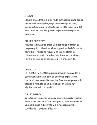 JUEGOS
El ludo, el ajedrez, un tablero de monopolio, unos dados
de dominó o cualquier juego que se tenga en casa,
puede salvar a una familia de ese terrible monstruo del
aburrimiento. Familia que se respete tiene su propia
ludoteca.

EQUIPO DEPERTIVO
Algunas familias que aman un deporte conforman su
propio equipo. Mamá en el arco, papá en la defensa, en
el medio el hermano mayor y en la delanteras las
chiquitinas escurridizas y los chiquitines escurridizos.
Familia que juega en conjunto, permanece unida.



CINE CLUB
Los cinéfilos y cinéfilas alquilan películas para verlas y
comentarlas en casa. Son las personas expertas en
terror, drama, comedia y acción. Cuando a alguien se le
escapa el nombre de una actriz, allí en la sala hay
alguien que se lo recuerde.

GRUPO MUSICAL
Son dos generaciones unidas por un solo gusto musical:
el rock. Les llaman la familia orquesta, pues mamá es la
vocalista, papá el baterista y la niña juega con las
cuerdas de la guitarra eléctrica.
 