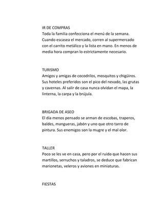 IR DE COMPRAS
Toda la familia confecciona el menú de la semana.
Cuando escasea el mercado, corren al supermercado
con el carrito metálico y la lista en mano. En menos de
media hora compran lo estrictamente necesario.



TURISMO
Amigos y amigas de cocodrilos, mosquitos y chigüiros.
Sus hoteles preferidos son el pico del nevado, las grutas
y cavernas. Al salir de casa nunca olvidan el mapa, la
linterna, la carpa y la brújula.



BRIGADA DE ASEO
El día menos pensado se arman de escobas, traperos,
baldes, mangueras, jabón y uno que otro tarro de
pintura. Sus enemigos son la mugre y el mal olor.



TALLER
Poco se les ve en casa, pero por el ruido que hacen sus
martillos, serruchos y taladros, se deduce que fabrican
marionetas, veleros y aviones en miniaturas.



FIESTAS
 