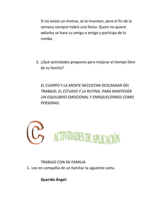 Si no existe un motivo, se lo inventan, pero el fin de la
        semana siempre habrá una fiesta. Quien no quiere
        odiarles se hace su amiga o amigo y participa de la
        rumba.




     2. ¿Qué actividades propones para mejorar el tiempo libre
        de tu familia?



        EL CUERPO Y LA MENTE NECESITAN DESCANSAR DEL
        TRABAJO, EL ESTUDIO Y LA RUTINA, PARA MANTENER
        UN EQUILIBRIO EMOCIONAL Y ENRIQUECERNOS COMO
        PERSONAS.




        TRABAJO CON MI FAMILIA
1. Lee en compañía de un familiar la siguiente carta.

        Querido Ángel:
 