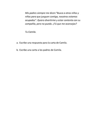 Mis padres siempre me dicen:”Busca a otros niños y
        niñas para que jueguen contigo, nosotros estamos
        ocupados”. Quiero divertirme y estar contenta con su
        compañía, pero no puedo. ¿Tú que me aconsejas?


        Tu Camila.



a. Escribe una respuesta para la carta de Camila.

b. Escribe una carta a los padres de Camila.
 
