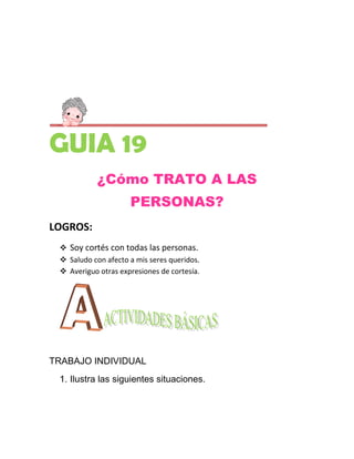GUIA 19
            ¿Cómo TRATO A LAS
                     PERSONAS?
LOGROS:
  Soy cortés con todas las personas.
  Saludo con afecto a mis seres queridos.
  Averiguo otras expresiones de cortesía.




TRABAJO INDIVIDUAL
 1. Ilustra las siguientes situaciones.
 